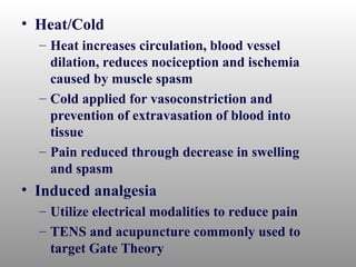 • Heat/Cold
  – Heat increases circulation, blood vessel
    dilation, reduces nociception and ischemia
    caused by muscle spasm
  – Cold applied for vasoconstriction and
    prevention of extravasation of blood into
    tissue
  – Pain reduced through decrease in swelling
    and spasm
• Induced analgesia
  – Utilize electrical modalities to reduce pain
  – TENS and acupuncture commonly used to
    target Gate Theory
 