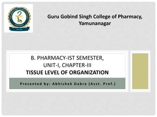 P r e s e n t e d b y : A b h i s h e k D a b ra ( A s s t . P r o f. )
B. PHARMACY-IST SEMESTER,
UNIT-I, CHAPTER-III
TISSUE LEVEL OF ORGANIZATION
Guru Gobind Singh College of Pharmacy,
Yamunanagar
 