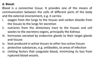 d. Blood:
Blood is a connective tissue. It provides one of the means of
communication between the cells of different parts of the body
and the external environment, e.g. it carries:
i. oxygen from the lungs to the tissues and carbon dioxide from
the tissues to the lungs for excretion
ii. nutrients from the alimentary tract to the tissues and cell
wastes to the excretory organs, principally the kidneys
iii. hormones secreted by endocrine glands to their target glands
and tissues
iv. heat produced in active tissues to other less active tissues
v. protective substances, e.g. antibodies, to areas of infection
vi. clotting factors that coagulate blood, minimizing its loss from
ruptured blood vessels.
 