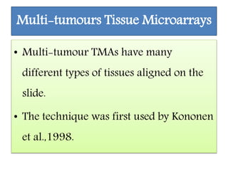 Multi-tumours Tissue Microarrays
• Multi-tumour TMAs have many
different types of tissues aligned on the
slide.
• The technique was first used by Kononen
et al.,1998.
 