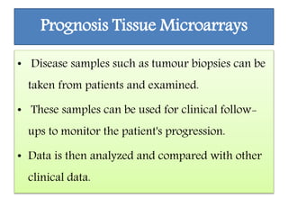 Prognosis Tissue Microarrays
• Disease samples such as tumour biopsies can be
taken from patients and examined.
• These samples can be used for clinical follow-
ups to monitor the patient's progression.
• Data is then analyzed and compared with other
clinical data.
 