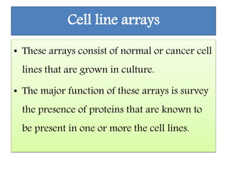 Cell line arrays
• These arrays consist of normal or cancer cell
lines that are grown in culture.
• The major function of these arrays is survey
the presence of proteins that are known to
be present in one or more the cell lines.
 