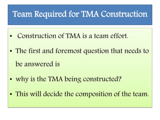 Team Required for TMA Construction
• Construction of TMA is a team effort.
• The first and foremost question that needs to
be answered is
• why is the TMA being constructed?
• This will decide the composition of the team.
 