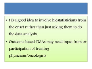 • t is a good idea to involve biostatisticians from
the onset rather than just asking them to do
the data analysis.
• Outcome based TMAs may need input from or
participation of treating
physicians/oncologists
 