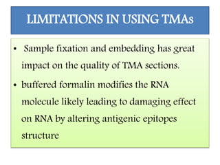 LIMITATIONS IN USING TMAs
• Sample fixation and embedding has great
impact on the quality of TMA sections.
• buffered formalin modifies the RNA
molecule likely leading to damaging effect
on RNA by altering antigenic epitopes
structure
 