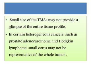 • Small size of the TMAs may not provide a
glimpse of the entire tissue profile.
• In certain heterogeneous cancers, such as
prostate adenocarcinoma and Hodgkin
lymphoma, small cores may not be
representative of the whole tumor .
 
