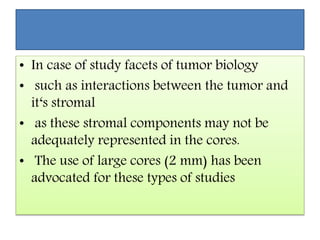 • In case of study facets of tumor biology
• such as interactions between the tumor and
it‘s stromal
• as these stromal components may not be
adequately represented in the cores.
• The use of large cores (2 mm) has been
advocated for these types of studies
 