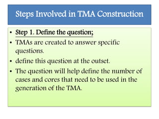 Steps Involved in TMA Construction
• Step 1. Define the question;
• TMAs are created to answer specific
questions.
• define this question at the outset.
• The question will help define the number of
cases and cores that need to be used in the
generation of the TMA.
 