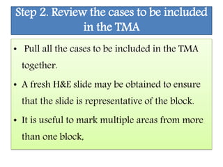 Step 2. Review the cases to be included
in the TMA
• Pull all the cases to be included in the TMA
together.
• A fresh H&E slide may be obtained to ensure
that the slide is representative of the block.
• It is useful to mark multiple areas from more
than one block,
 