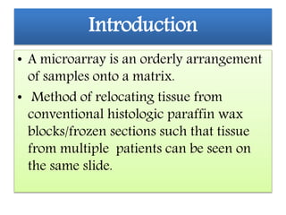 Introduction
• A microarray is an orderly arrangement
of samples onto a matrix.
• Method of relocating tissue from
conventional histologic paraffin wax
blocks/frozen sections such that tissue
from multiple patients can be seen on
the same slide.
 