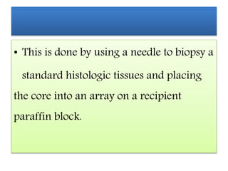 • This is done by using a needle to biopsy a
standard histologic tissues and placing
the core into an array on a recipient
paraffin block.
 