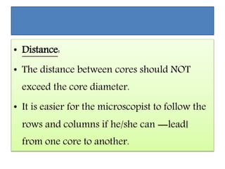 • Distance:
• The distance between cores should NOT
exceed the core diameter.
• It is easier for the microscopist to follow the
rows and columns if he/she can ―lead‖
from one core to another.
 
