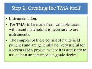 Step 6. Creating the TMA itself
• Instrumentation:
• For TMAs to be made from valuable cases
with scant materials, it is necessary to use
instruments.
• The simplest of these consist of hand-held
punches and are generally not very useful for
a serious TMA project, where it is necessary to
use at least an intermediate grade device.
 