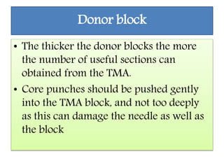 Donor block
• The thicker the donor blocks the more
the number of useful sections can
obtained from the TMA.
• Core punches should be pushed gently
into the TMA block, and not too deeply
as this can damage the needle as well as
the block
 