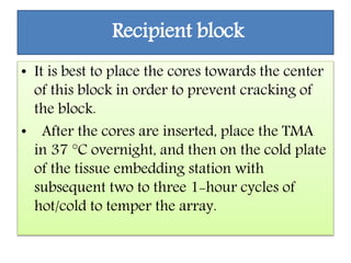 Recipient block
• It is best to place the cores towards the center
of this block in order to prevent cracking of
the block.
• After the cores are inserted, place the TMA
in 37 °C overnight, and then on the cold plate
of the tissue embedding station with
subsequent two to three 1-hour cycles of
hot/cold to temper the array.
 