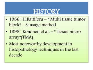 HISTORY
• 1986 : H.Battifora – “ Multi tissue tumor
block” – Sausage method
• 1998 : Kononen et al. – “ Tissue micro
array”(TMA)
• Most noteworthy development in
histopathology techniques in the last
decade
 