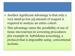 • Another significant advantage is that only a
very small (a few µl) amount of reagent is
required to analyze an entire cohort.
• This advantage raises the possibility of use of
tissue microarrays in screening procedures
(for example in hybridoma screening), a
protocol that is impossible using conventional
sections.
 
