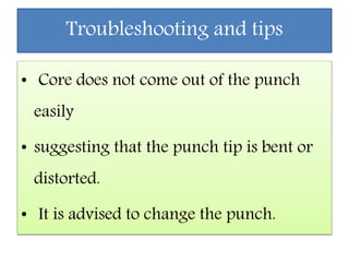 Troubleshooting and tips
• Core does not come out of the punch
easily
• suggesting that the punch tip is bent or
distorted.
• It is advised to change the punch.
 