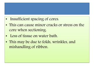 • Insufficient spacing of cores.
• This can cause minor cracks or stress on the
core when sectioning.
• Loss of tissue on water bath.
• This may be due to folds, wrinkles, and
mishandling of ribbon.
 