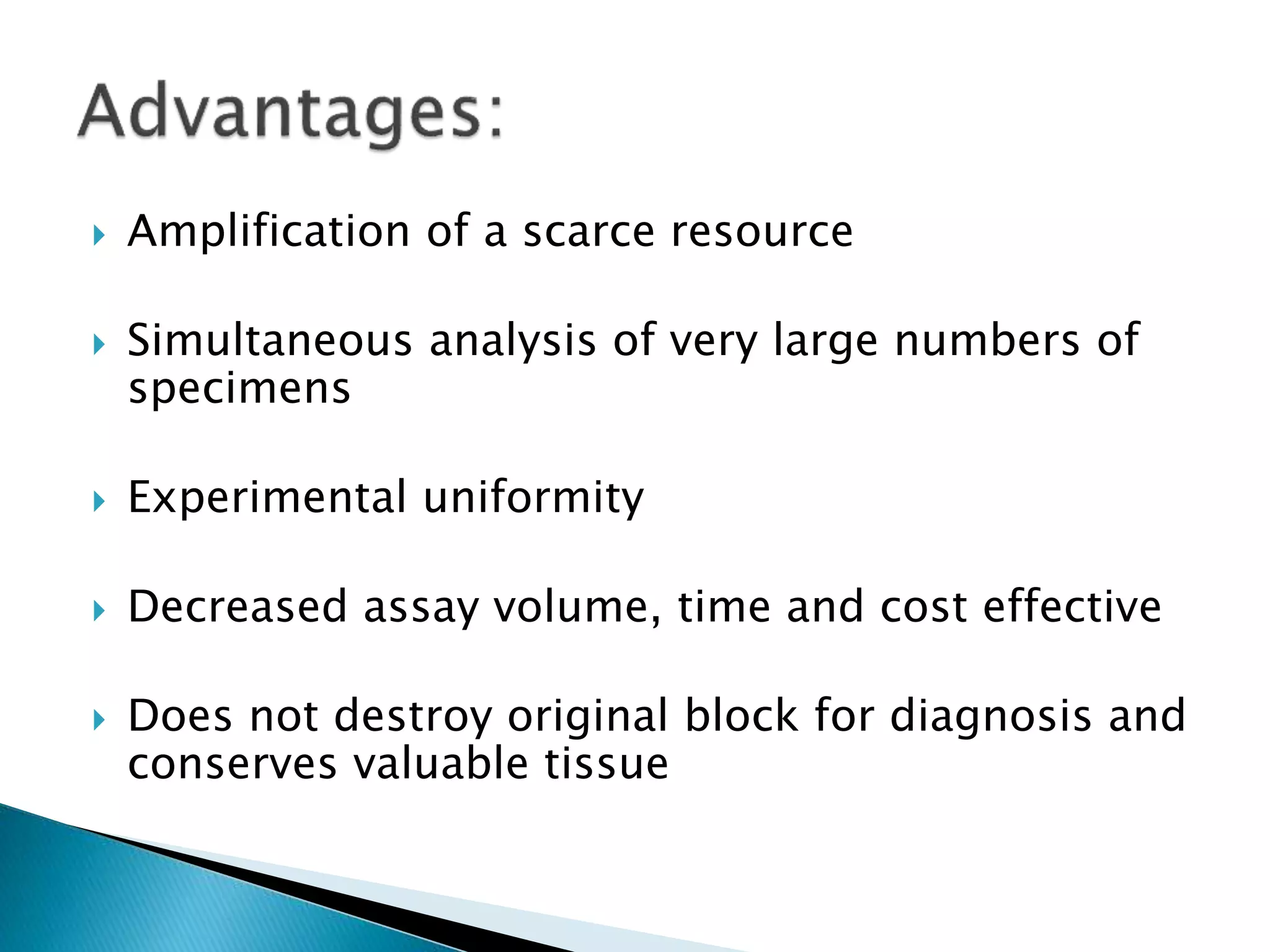  Amplification of a scarce resource
 Simultaneous analysis of very large numbers of
specimens
 Experimental uniformity
 Decreased assay volume, time and cost effective
 Does not destroy original block for diagnosis and
conserves valuable tissue
 