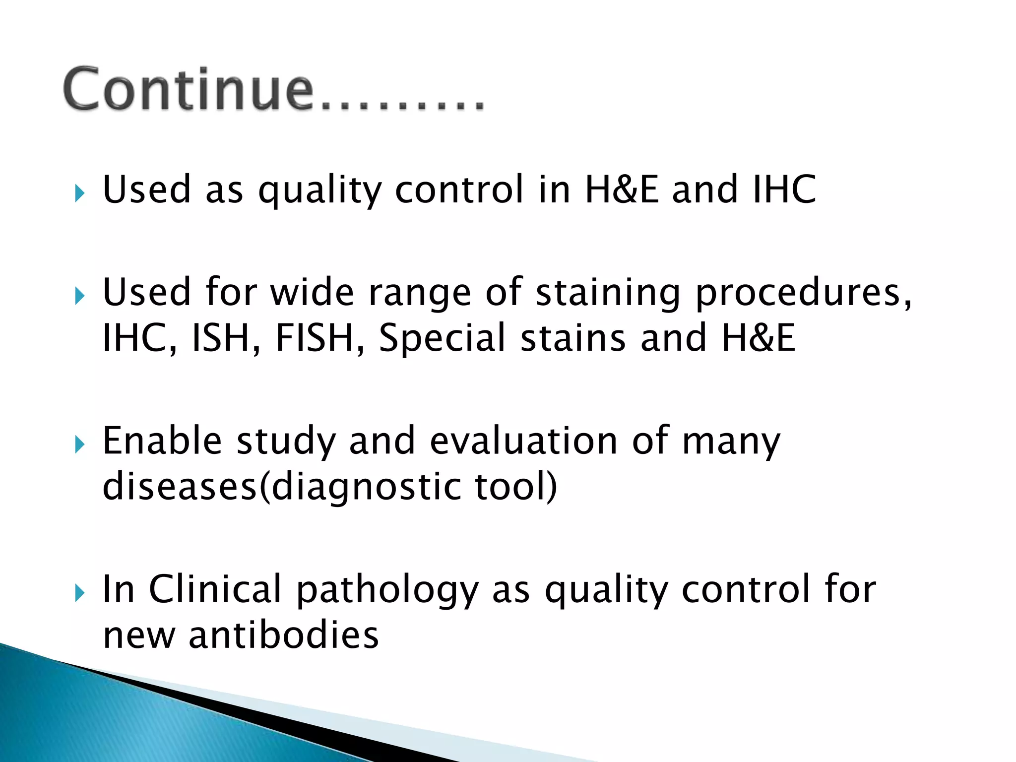  Used as quality control in H&E and IHC
 Used for wide range of staining procedures,
IHC, ISH, FISH, Special stains and H&E
 Enable study and evaluation of many
diseases(diagnostic tool)
 In Clinical pathology as quality control for
new antibodies
 