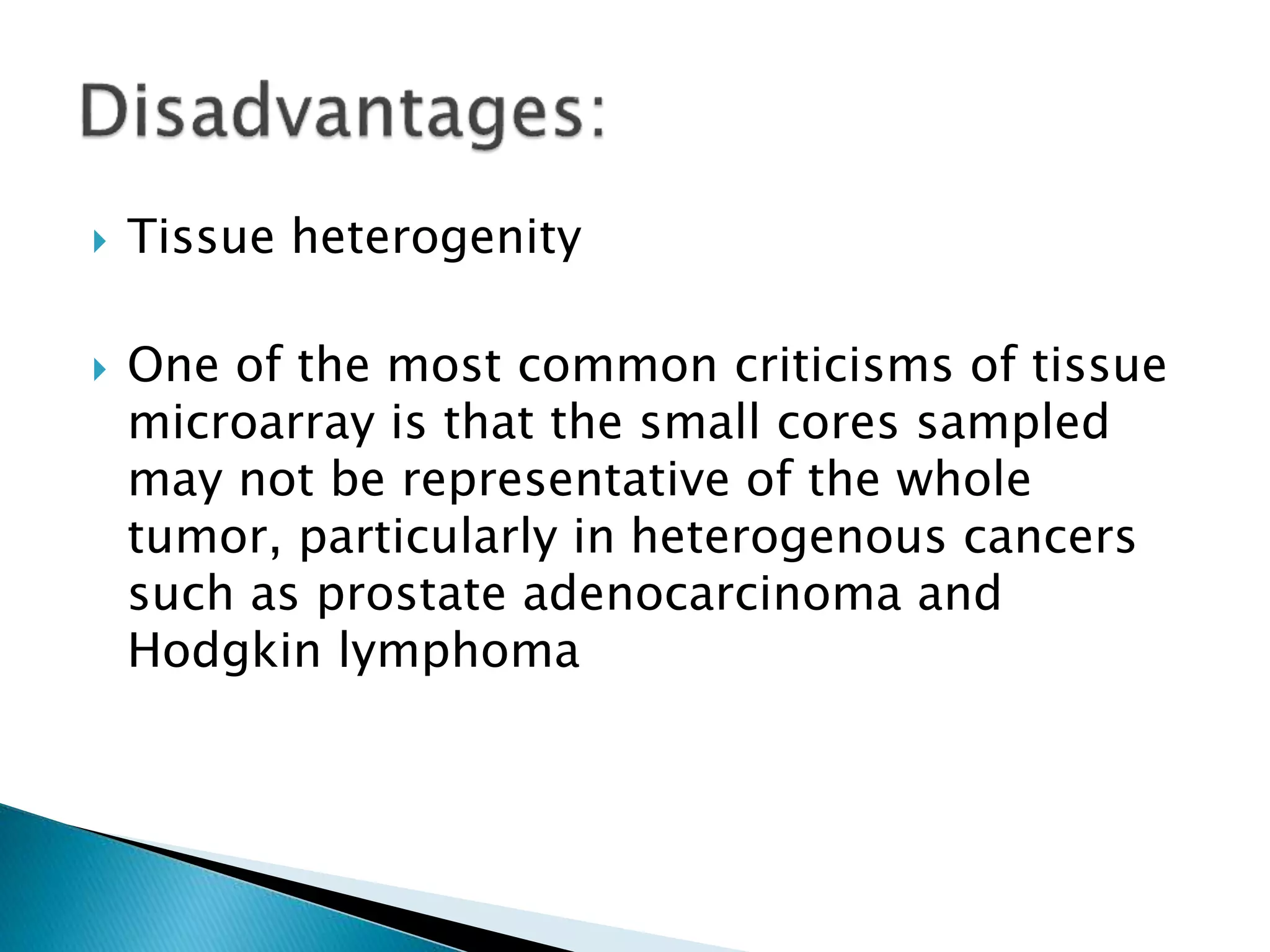  Tissue heterogenity
 One of the most common criticisms of tissue
microarray is that the small cores sampled
may not be representative of the whole
tumor, particularly in heterogenous cancers
such as prostate adenocarcinoma and
Hodgkin lymphoma
 