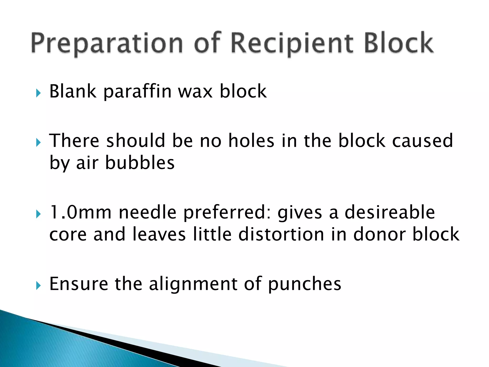  Blank paraffin wax block
 There should be no holes in the block caused
by air bubbles
 1.0mm needle preferred: gives a desireable
core and leaves little distortion in donor block
 Ensure the alignment of punches
 