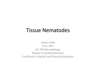 Tissue Nematodes
Aman Ullah
B.Sc. MLT
M. Phil Microbiology
Master in Health Research
Certificate in Health and Physical Education
 