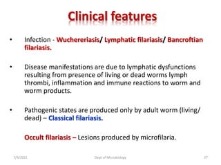 Clinical features
• Infection - Wuchereriasis/ Lymphatic filariasis/ Bancroftian
filariasis.
• Disease manifestations are due to lymphatic dysfunctions
resulting from presence of living or dead worms lymph
thrombi, inflammation and immune reactions to worm and
worm products.
• Pathogenic states are produced only by adult worm (living/
dead) – Classical filariasis.
Occult filariasis – Lesions produced by microfilaria.
7/9/2021 Dept of Microbiology 27
 