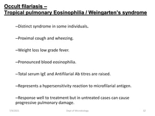 Occult filariasis –
Tropical pulmonary Eosinophilia / Weingarten’s syndrome
–Distinct syndrome in some individuals.
–Proximal cough and wheezing.
–Weight loss low grade fever.
–Pronounced blood eosinophilia.
–Total serum IgE and Antifilarial Ab titres are raised.
–Represents a hypersensitivity reaction to microfilarial antigen.
–Response well to treatment but in untreated cases can cause
progressive pulmonary damage.
7/9/2021 Dept of Microbiology 32
 