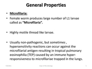 General Properties
• Microfilaria:
• Female worm produces large number of L1 larvae
called as “Microfilaria”.
• Highly motile thread like larvae.
• Usually non-pathogenic, but sometimes ,
hypersensitivity reactions can occur against the
microfilarial antigen resulting in tropical pulmonary
eosinophilia (TEP) caused by an immune hyper-
responsiveness to microfilariae trapped in the lungs.
7/9/2021 Dept of Microbiology 5
 