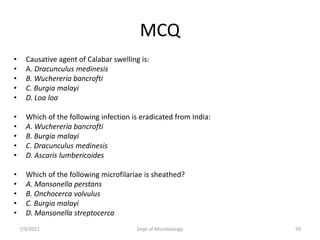 MCQ
• Causative agent of Calabar swelling is:
• A. Dracunculus medinesis
• B. Wuchereria bancrofti
• C. Burgia malayi
• D. Loa loa
• Which of the following infection is eradicated from India:
• A. Wuchereria bancrofti
• B. Burgia malayi
• C. Dracunculus medinesis
• D. Ascaris lumbericoides
• Which of the following microfilariae is sheathed?
• A. Mansonella perstans
• B. Onchocerca volvulus
• C. Burgia malayi
• D. Mansonella streptocerca
7/9/2021 Dept of Microbiology 59
 