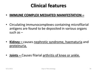 Clinical features
• IMMUNE COMPLEX MEDIATED MANIFESTATION –
• Circulating immunocomplexes containing microfilarial
antigens are found to be deposited in various organs
such as –
• Kidney – causes nephrotic syndrome, haematuria and
proteinuria.
• Joints – Causes filarial arthritis of knee or ankle.
9/21/2021 Dept of Microbiology 34
 