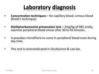 Laboratory diagnosis
• Concentration techniques – for capillary blood, venous blood
(Knott’s technique)
• Diethylcarbamazine provocation test – 2mg/kg of DEC orally,
examine peripheral blood smear after 30 to 45 minutes.
• It provokes microfilaria to come in peripheral blood even during
day time.
• This test is contraindicated in Onchocerca & Loa loa.
9/21/2021 Dept of Microbiology 37
 