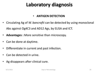 Laboratory diagnosis
• ANTIGEN DETECTION
• Circulating Ag of W. bancrofti can be detected by using monoclonal
Abs against Og4C3 and AD12 Ags, by ELISA and ICT.
• Advantages : More sensitive than microscopy.
• Can be done at daytime.
• Differentiate in current and past infection.
• Can be detected in urine.
• Ag disappears after clinical cure.
9/21/2021 Dept of Microbiology 39
 