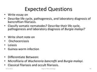 Expected Questions
• Write essay on
• Describe life cycle, pathogenesis, and laboratory diagnosis of
bancroftian filariasis.
• Classify somatic nematodes? Describe their life cycle,
pathogenesis and laboratory diagnosis of Burgia malayi?
• Write short note on
• Onchocerciasis
• Loiasis
• Guinea worm infection
• Differentiate Between:
• Microfilaria of Wuchereria bancrofti and Burgia malayi.
• Classical filariasis and occult filariasis.
9/21/2021 Dept of Microbiology 58
 