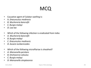 MCQ
• Causative agent of Calabar swelling is:
• A. Dracunculus medinesis
• B. Wuchereria bancrofti
• C. Burgia malayi
• D. Loa loa
• Which of the following infection is eradicated from India:
• A. Wuchereria bancrofti
• B. Burgia malayi
• C. Dracunculus medinesis
• D. Ascaris lumbericoides
• Which of the following microfilariae is sheathed?
• A. Mansonella perstans
• B. Onchocerca volvulus
• C. Burgia malayi
• D. Mansonella streptocerca
9/21/2021 Dept of Microbiology 59
 