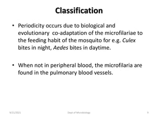Classification
• Periodicity occurs due to biological and
evolutionary co-adaptation of the microfilariae to
the feeding habit of the mosquito for e.g. Culex
bites in night, Aedes bites in daytime.
• When not in peripheral blood, the microfilaria are
found in the pulmonary blood vessels.
9/21/2021 Dept of Microbiology 9
 