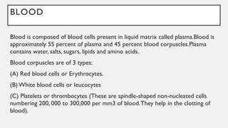 BLOOD
Blood is composed of blood cells present in liquid matrix called plasma.Blood is
approximately 55 percent of plasma and 45 percent blood corpuscles.Plasma
contains water, salts, sugars, lipids and amino acids.
Blood corpuscles are of 3 types:
(A) Red blood cells or Erythrocytes.
(B) White blood cells or leucocytes
(C) Platelets or thrombocytes (These are spindle-shaped non-nucleated cells
numbering 200, 000 to 300,000 per mm3 of blood.They help in the clotting of
blood).
 