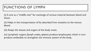 FUNCTIONS OF LYMPH
(i) It acts as a "middle man" for exchange of various material between blood and
tissue.
(ii) Helps in the transportation of fat absorbed from intestine to the venous
blood.
(iii) Keeps the tissues and organs of the body moist.
(iv) Lymphatic organs (lymph nodes, spleen) produce lymphocytes which in turn
produce antibodies to strengthen the immune system of the body.
 