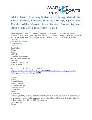 Global Tissue Orocessing System for Histology Market Size,
Share, Analysis, Forecast, Industry Strategy, Opportunity,
Trends, Insights, Growth, Price, Research Survey, Segment,
Outlook and Challenges Report To 2021
This report studies Tissue Orocessing System for Histology in Global market, especially in North
America, Europe, China, Japan, Southeast Asia and India, focuses on top manufacturers in global
market, with production, price, revenue and market share for each manufacturer, covering
Milestone
Medimeas Instruments
Sakura Finetek
Medite
Slee Medical
Roche
Dako
ELITech
Histo Line Laboratories
S.M. Scientific Instruments
Tharmac
BioGenex Laboratories
Amos scientific
To know more about this report, Click here:
https://marketreportscenter.com/reports/462001/global-tissue-orocessing-system-for-
histology-market-research-report-2016
Autogen
Biosafe
Bruker Daltonics
Baygen Laboratuar
Abbott Diagnostics
Daan Diagnostics
Diapath Spa
Jokoh
West Medica
Market Segment by Regions, this report splits Global into several key Regions, with production,
consumption, revenue, market share and growth rate of Tissue Orocessing System for Histology
in these regions, from 2011 to 2021 (forecast), like
North America
Europe
China
 