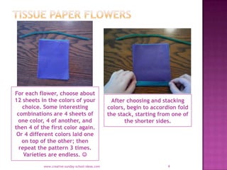 For each flower, choose about
12 sheets in the colors of your                     After choosing and stacking
   choice. Some interesting                       colors, begin to accordion fold
 combinations are 4 sheets of                     the stack, starting from one of
 one color, 4 of another, and                            the shorter sides.
then 4 of the first color again.
 Or 4 different colors laid one
   on top of the other; then
  repeat the pattern 3 times.
    Varieties are endless. 
           www.creative-sunday-school-ideas.com                          4
 