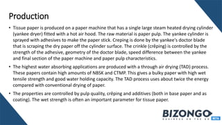 Production
• Tissue paper is produced on a paper machine that has a single large steam heated drying cylinder
(yankee dryer) fitted with a hot air hood. The raw material is paper pulp. The yankee cylinder is
sprayed with adhesives to make the paper stick. Creping is done by the yankee's doctor blade
that is scraping the dry paper off the cylinder surface. The crinkle (crêping) is controlled by the
strength of the adhesive, geometry of the doctor blade, speed difference between the yankee
and final section of the paper machine and paper pulp characteristics.
• The highest water absorbing applications are produced with a through air drying (TAD) process.
These papers contain high amounts of NBSK and CTMP. This gives a bulky paper with high wet
tensile strength and good water holding capacity. The TAD process uses about twice the energy
compared with conventional drying of paper.
• The properties are controlled by pulp quality, crêping and additives (both in base paper and as
coating). The wet strength is often an important parameter for tissue paper.
 