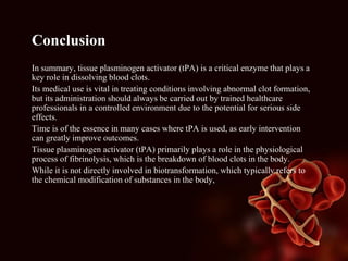 Conclusion
In summary, tissue plasminogen activator (tPA) is a critical enzyme that plays a
key role in dissolving blood clots.
Its medical use is vital in treating conditions involving abnormal clot formation,
but its administration should always be carried out by trained healthcare
professionals in a controlled environment due to the potential for serious side
effects.
Time is of the essence in many cases where tPA is used, as early intervention
can greatly improve outcomes.
Tissue plasminogen activator (tPA) primarily plays a role in the physiological
process of fibrinolysis, which is the breakdown of blood clots in the body.
While it is not directly involved in biotransformation, which typically refers to
the chemical modification of substances in the body,
 