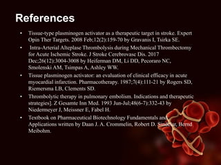 References
• Tissue-type plasminogen activator as a therapeutic target in stroke. Expert
Opin Ther Targets. 2008 Feb;12(2):159-70 by Gravanis I, Tsirka SE.
• Intra-Arterial Alteplase Thrombolysis during Mechanical Thrombectomy
for Acute Ischemic Stroke. J Stroke Cerebrovasc Dis. 2017
Dec;26(12):3004-3008 by Heiferman DM, Li DD, Pecoraro NC,
Smolenski AM, Tsimpas A, Ashley WW.
• Tissue plasminogen activator: an evaluation of clinical efficacy in acute
myocardial infarction. Pharmacotherapy. 1987;7(4):111-21 by Rogers SD,
Riemersma LB, Clements SD.
• Thrombolytic therapy in pulmonary embolism. Indications and therapeutic
strategies]. Z Gesamte Inn Med. 1993 Jun-Jul;48(6-7):332-43 by
Niedermeyer J, Meissner E, Fabel H.
• Textbook on Pharmaceutical Biotechnology Fundamentals and
Applications written by Daan J. A. Crommelin, Robert D. Sindelar, Bernd
Meibohm.
 