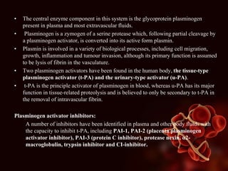 • The central enzyme component in this system is the glycoprotein plasminogen
present in plasma and most extravascular fluids.
• Plasminogen is a zymogen of a serine protease which, following partial cleavage by
a plasminogen activator, is converted into its active form plasmin.
• Plasmin is involved in a variety of biological processes, including cell migration,
growth, inflammation and tumour invasion, although its primary function is assumed
to be lysis of fibrin in the vasculature.
• Two plasminogen activators have been found in the human body, the tissue-type
plasminogen activator (t-PA) and the urinary-type activator (u-PA).
• t-PA is the principle activator of plasminogen in blood, whereas u-PA has its major
function in tissue-related proteolysis and is believed to only be secondary to t-PA in
the removal of intravascular fibrin.
Plasminogen activator inhibitors:
A number of inhibitors have been identified in plasma and other body fluids with
the capacity to inhibit t-PA, including PAI-1, PAI-2 (placenta plasminogen
activator inhibitor), PAI-3 (protein C inhibitor), protease nexin, α2-
macroglobulin, trypsin inhibitor and CI-inhibitor.
 