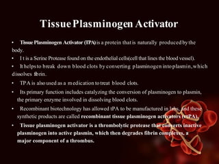 TissuePlasminogen Activator
• TissuePlasminogen Activator (TPA)is a protein that is naturally produced bythe
body.
• I t is a Serine Protease found on the endothelial cells(cell that lines the blood vessel).
• It helpsto break down blood clots by converting plasminogen into plasmin,which
dissolves fibrin.
• TPA is also used as a medication to treat blood clots.
• Its primary function includes catalyzing the conversion of plasminogen to plasmin,
the primary enzyme involved in dissolving blood clots.
• Recombinant biotechnology has allowed tPA to be manufactured in labs, and these
synthetic products are called recombinant tissue plasminogen activators (rtPA).
• Tissue plasminogen activator is a thrombolytic protease that converts inactive
plasminogen into active plasmin, which then degrades fibrin complexes, a
major component of a thrombus.
 