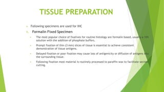 TISSUE PREPARATION
 Following specimens are used for IHC
1. Formalin Fixed Specimen
 The most popular choice of fixatives for routine histology are formalin based, usually a 10%
solution with the addition of phosphate buffers.
 Prompt fixation of thin (3 mm) slices of tissue is essential to achieve consistent
demonstration of tissue antigens.
 Delayed fixation or poor fixation may cause loss of antigenicity or diffusion of antigens into
the surrounding tissue.
 Following fixation most material is routinely processed to paraffin wax to facilitate section
cutting.
 