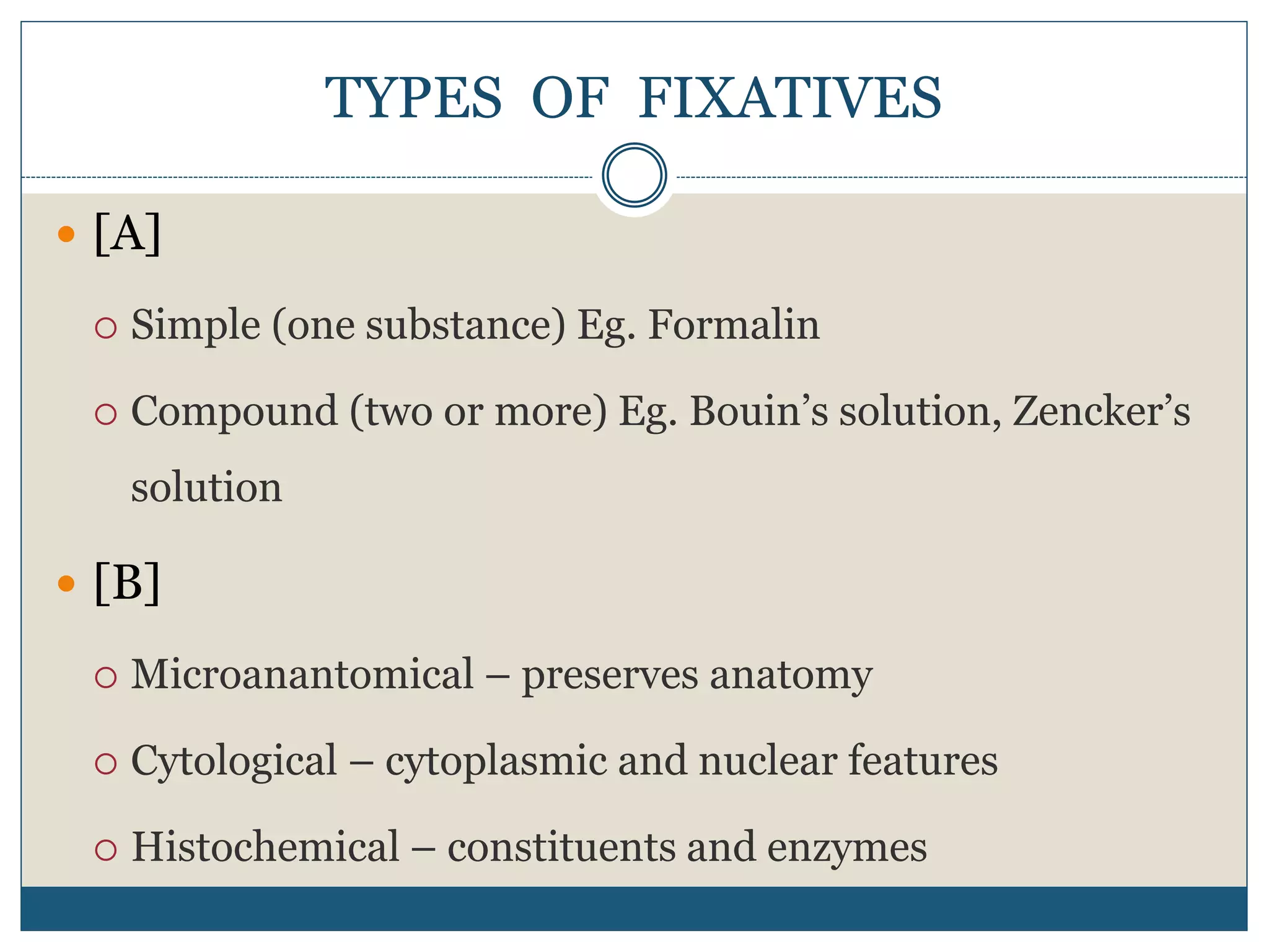 TYPES OF FIXATIVES
 [A]
 Simple (one substance) Eg. Formalin
 Compound (two or more) Eg. Bouin’s solution, Zencker’s
solution
 [B]
 Microanantomical – preserves anatomy
 Cytological – cytoplasmic and nuclear features
 Histochemical – constituents and enzymes
 