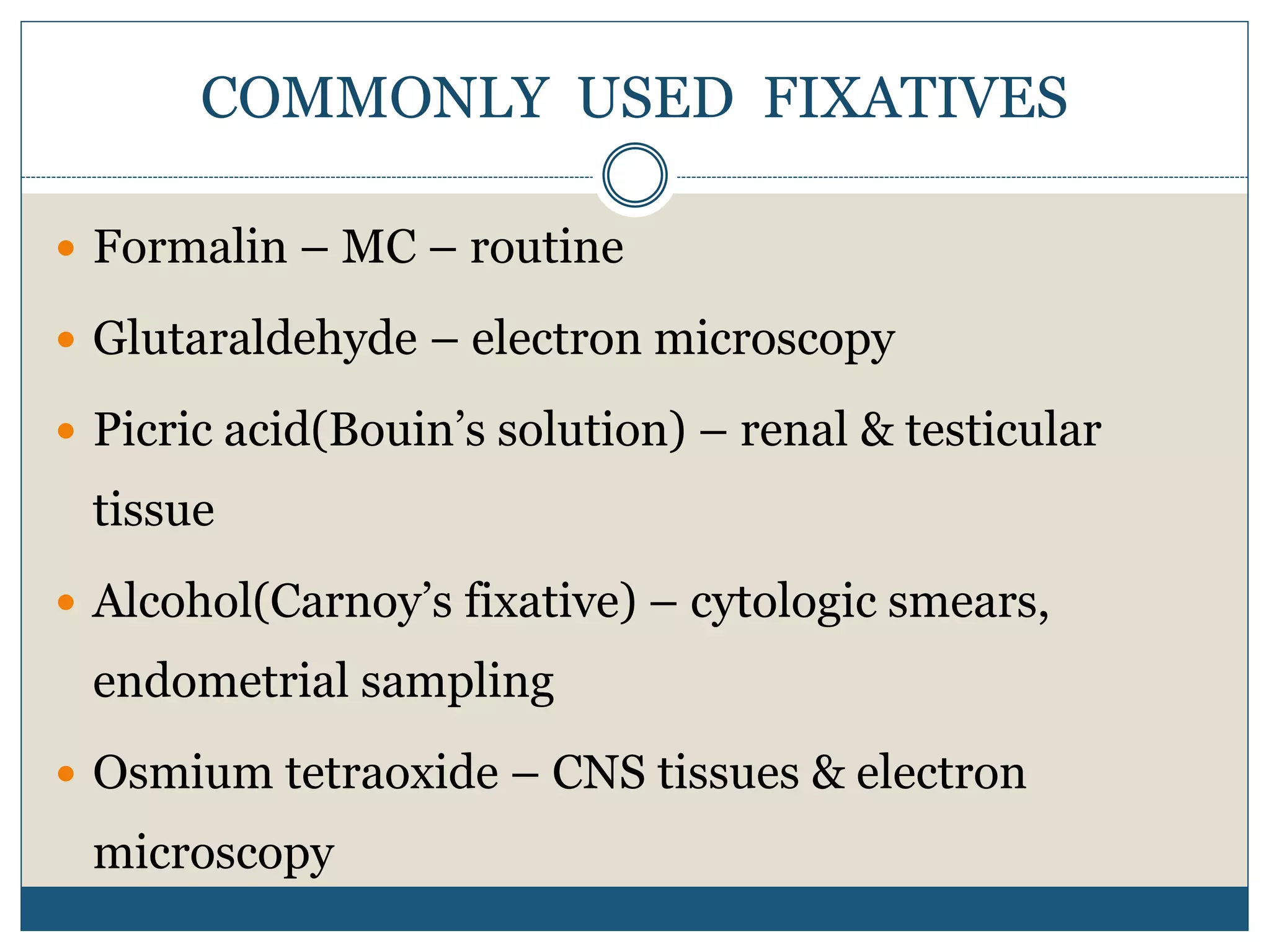 COMMONLY USED FIXATIVES
 Formalin – MC – routine
 Glutaraldehyde – electron microscopy
 Picric acid(Bouin’s solution) – renal & testicular
tissue
 Alcohol(Carnoy’s fixative) – cytologic smears,
endometrial sampling
 Osmium tetraoxide – CNS tissues & electron
microscopy
 